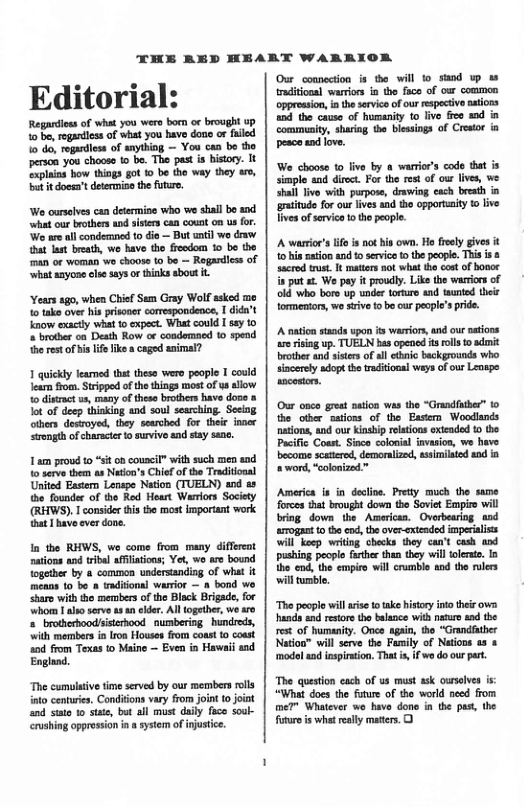 THE BED HEART WARRIOR Editorial: Regardioss of what you wero born or brought up 1o be, rogarless of what you have dono or fuled 10 do, rogadiess of snyihing — You can bo the person you chooso (o be. The past is history. It Explains how things got 0 be the way they are, butit doesa’t determise the futur. We curselves can determine who we shall bo snd ‘what our brothers and sisters can couat on us for. We are al condemned to dio — But ntil wo craw at last breath, we have tho frcodom 10 be the man or woman wo choose (0 be — Regardiess of ‘what azyone lse saysor thirks sbout it ‘Years ago, when Chief Sem Gray Wolf asked me 1o take ove his prisoner comespondence, I dida’t Know exacly what to expect. What could I say to « brodher on Death Row or condomaed 10 spend the rest of islf ke caged animal? 1 quickly leamed that theso wero people I could ear fom. Stripped of the things most of us allow 1o disrat us, many of theso brothers have dooe & ot of deep thinking and soul searching. Seeing others desroyed, they searched for theie inoer trongth of characier o survive and stay sane. 1 am proud o “st ob council” with such men and o serve them as Naton’s Chief of the Traditonal United Eastern Lespe Nation (TUELN) and as the founder of the Red Heart Warrors Society (RHWS). consider this the most important work that 1 havo ever done. In the RHWS, we come from many diffrent nations and tribal aflisions; Yet, wo are bound ogeher by a common undersandiag of what it means to be a tadifonal warior — 8 bond we sharo with the mermbers o the Black Brigade, for whom 1 alao serve 4 4 eldr. All ogether, we o s brotherhoodsiserbood. numbering hundreds, ‘with mersbers ia Iron Houses from coast to coust and from Texas to Maine — Even in Hawaii nd. England, “The cumulative time served by our members rolls fato centurie, Conditons vary from joint tjont and sito 1o sate, but all must daly faco souk- crushing opprossion i a system of injustic. Our_comnection s the will to_siand wp taditonal warions in the faco of our commen oppresion, i the service of our respectve natiors and the causo of humanity to live fee ad i commenity, shariag the blesings of Crestor in pesce and love. We choose to live by & warrio’s code that is simple and diroct. For the rest of our lves, we shal Tivo with purpose, drawing cach breath in graitude for our ives nd tho opportaity 1o ive livesof servic 0 the people. A warrior’s i s no his own. Ho fiely givs it o his tion and o servic o the pople. Thisis & sacrod trust I mattes not what the cos of bonor i put st Weo pey it prouly. Like the warriors of old who boro up under torture nd taunted thei tormensor, wo sivefo bo our people’s pride. A naton stands vpon s warion, nd our ations a7 isng up. TUELN bas opened s rlls o admit brother nd sistes of sl thnic backgrounds who. sincerey adopt the raditonal ways of our Lenspe sncotors. Our onco great mation was the “Grandfuther” 10 the other cations of the Eastem Woodlands nations, and our Kinship elations exieaded 0 the Pacific Coast. Sice colonal invasion, we have. become scaterd, demoraized, asimilaied od i word, “colonized.™ America is in doctie. Prety much the same forces that brought down the Soviet Empire will bring down the American. Ovarbearing ssd arrogast t the od, the over-extended imperialss Wil keep wrtng checks they can’t cash aod pushing people fethe then they willtoleat. I the cnd, te g vl el £ the s “The people wil siset ake history iniothis v hands and restors the balance with natur and the et of humanity. Once agai, the “Grandfther Nation™ will serve the Family of Natons as & model ad inspirtion. That i, f we doour part. The queston each of us must ask ourelve s “What does the fture of the world seed from me?™ Whatever wo have done in the past the foturois what really maters, 0